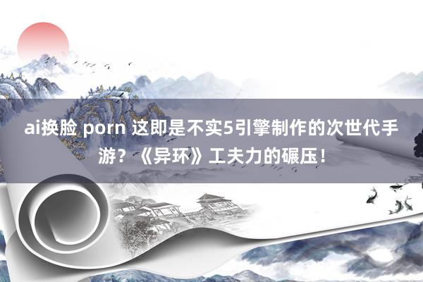 ai换脸 porn 这即是不实5引擎制作的次世代手游？《异环》工夫力的碾压！